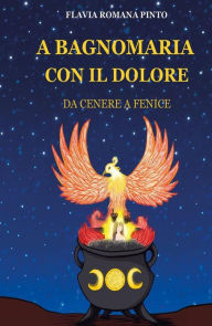 Title: A bagnomaria con il dolore: Da cenere a Fenice, Author: Flavia Romana Pinto