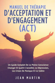 Title: Manuel De THÉRAPIE D'ACCEPTATION ET D'ENGAGEMENT (ACT). UN GUIDE COMPLET DE LA PLEINE CONSCIENCE CHANGER ET GUÉRIR L'ANXIÉTÉ, LA DÉPRESSION, LES CRISES DE PANIQUE ET LA COLÈRE, Author: Jean Martin