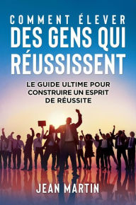 Title: COMMENT ÉLEVER DES GENS QUI RÉUSSISSENT. Le guide ultime pour construire un esprit de réussite, Author: Jean Martin