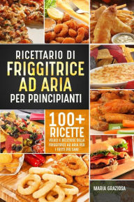 Title: Ricettario di friggitrice ad aria per principianti. 100+ ricette veloci e deliziose della friggitrice ad aria per i fritti più sani, Author: Maria Graziosa