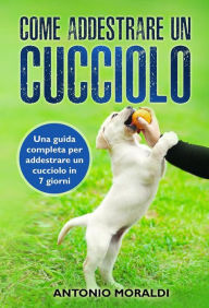 Title: Come addestrare un cucciolo. Una guida completa per addestrare un cucciolo in 7 giorni, Author: Antonio Moraldi