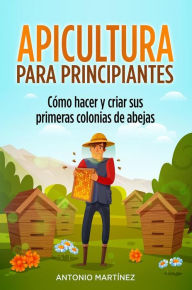 Title: Apicultura para principiantes. Cómo hacer y criar sus primeras colonias de abejas, Author: Antonio Martínez