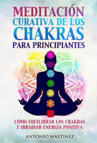 Title: Meditación curativa de los chakras para principiantes. Cómo equilibrar los chakras e irradiar energía positiva, Author: Antonio Martínez