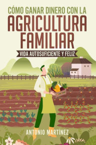 Title: Cómo ganar dinero con la agricultura familiar. Vida autosuficiente y feliz, Author: Antonio Martínez