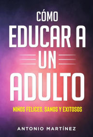 Title: Còmo educar a un adulto. NIÑOS FELICES, SANOS Y EXITOSOS, Author: Antonio Martínez