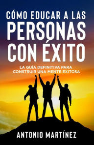 Title: CÓMO EDUCAR A LAS PERSONAS CON ÉXITO. La guía definitiva para construir una mente exitosa, Author: Antonio Martínez