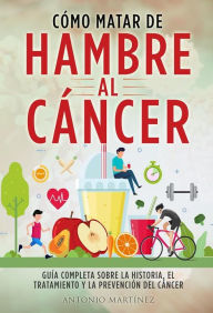 Title: CÓMO MATAR DE HAMBRE AL CÁNCER. Guía completa sobre la historia, el tratamiento y la prevención del cáncer, Author: Antonio Martínez