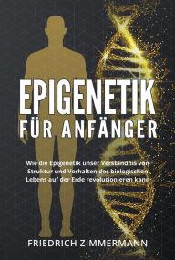 Title: Epigenetik für Anfänger. Wie die Epigenetik unser Verständnis von Struktur und Verhalten des biologischen Lebens auf der Erde revolutionieren kann, Author: Friedrich Zimmermann