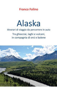 Title: Alaska: itinerari di viaggio da percorrere in auto: Tra ghiacciai, laghi e vulcani, in compagnia di orsi e balene, Author: Franco Folino