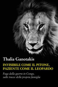 Title: Invisibile come il pitone paziente come il leopardo: Fuga dalla guerra in Congo, sulle tracce della propria famiglia, Author: Thalia Ganotakis