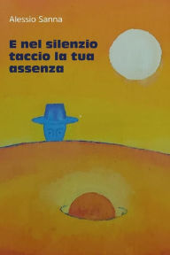 Title: E nel silenzio taccio la tua assenza: (componimenti di Alessio Sanna), Author: Alessio Sanna