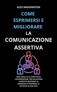 Title: Come esprimersi e migliorare la comunicazione assertiva: Una guida alla capacità di conversazione, per sviluppare l'empatia gestendo le emozioni attraverso le tecniche di dialogo, Author: Alex Washington