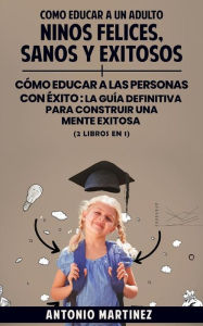 Title: Como educar a un adulto: Niños felices, sanos y exitosos + cómo educar a las personas con éxito : la guía definitiva para construir una mente exitosa (2 libros en 1), Author: Antonio Martínez