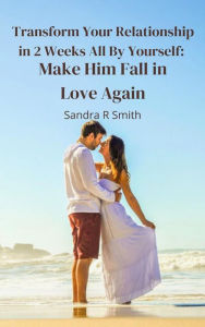 Title: Transform Your Relationship in 2 Weeks All By Yourself: Make Him Fall in Love Again, Author: Sandra R Smith
