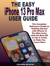 Title: The Easy iPhone 13 Pro Max User Guide: The Complete Reference Guide to Getting Started with iPhone 13 Pro Max Series with the Best iOS 15 Tips & Tricks to Help You Learn More, Author: Coleman Newton