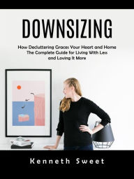 Title: Downsizing: How Decluttering Graces Your Heart and Home (The Complete Guide for Living With Less and Loving It More), Author: Kenneth Sweet