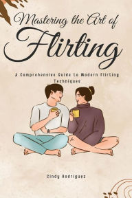 Title: Mastering the Art of Flirting: A Comprehensive Guide to Modern Flirting Techniques: From Online Dating to Text Message Flirting - Build Confidence and Make Meaningful Connections, Author: Cindy Rodriguez