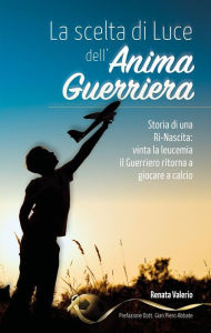 Title: La scelta di Luce dell'Anima Guerriera -: Storia di una Ri-Nascita: vinta la leucemia il Guerriero ritorna a giocare a calcio., Author: Renata Valerio