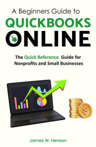 Title: A Beginners Guide to QuickBooks Online: The Quick Reference Guide for Nonprofits and Small Businesses, Author: James.W Henson