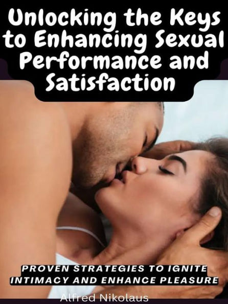 Unlocking the Keys to Enhancing Sexual Performance and Satisfaction: Proven Strategies to Ignite Intimacy and Enhance Pleasure