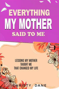 Title: Everything My Mother Said to Me: Lessons My mother taught me that changed my life, Author: Christy Dane