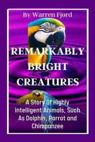 Remarkably Bright Creatures: A Story Of Highly Intelligent Animals, Such As Dolphin, Parrot and Chimpanzee