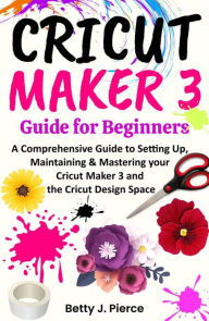 Title: Cricut Maker 3 Guide for Beginners: A Comprehensive Guide to Setting Up, Maintaining & Mastering your Cricut Maker 3 and the Cricut Design Space, Author: Betty J. Pierce