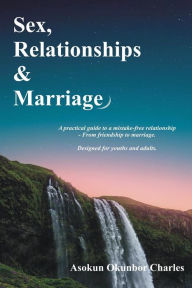 Title: Sex, Relationships and Marriage: A practical guide to a mistake-free relationships - from friendship to marriage. Designed for youths and adults., Author: Charles Asokun Okunbor