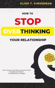 Title: How to Stop Overthinking Your Relationship: How to Master Your Emotions and Overcome Fear, Insecurities and Anxiety in Your Relationship or Marriage, Author: Klish T. Kinderman