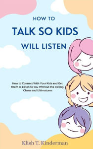 Title: How to Talk So Kids Will Listen: How to Connect With Your Kids and Get Them to Listen to You Without the Yelling, Chaos and Ultimatums, Author: Klish T. Kinderman