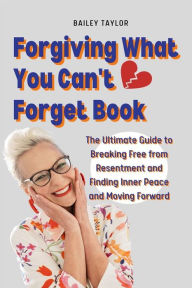 Title: Forgiving What You Can't Forget Book: The Ultimate Guide to Breaking Free from Resentment and Finding Inner Peace and Moving Forward., Author: Bailey Taylor