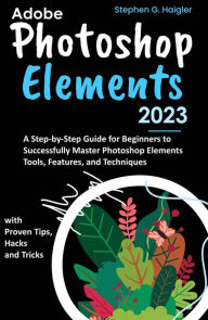 Title: Adobe Photoshop Elements 2023: A Step-by-Step Guide for Beginners to Successfully Master Photoshop Elements Tools, Features, and Techniques, with Proven Tips, Hacks and Tricks, Author: Stephen G. Haigler