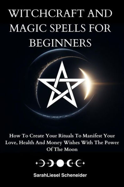 Witchcraft And Magic Spells For Beginners: How To Create Your Rituals To Manifest Your Love, Health And Money Wishes With The Power Of The Moon