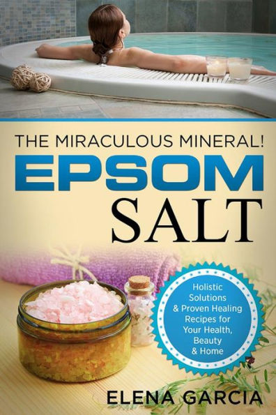 Epsom Salt: The Miraculous Mineral: Holistic Solutions & Proven Healing Recipes for Health, Beauty & Home