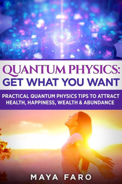 Quantum Physics: Get What You Want: Practical Quantum Physics Tips to Attract Health, Happiness, Wealth & Abundance