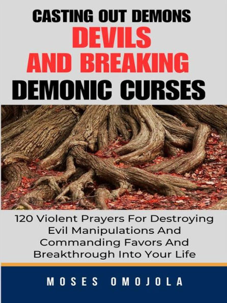 Casting Out Demons, Devils And Breaking Demonic Curses: 120 Violent Prayers For Destroying Evil Manipulations And Commanding Favors And Breakthrough Into Your Life