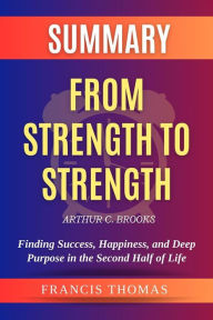 Title: Summary of From Strength to Strength by Arthur C. Brooks: Finding Success, Happiness, and Deep Purpose in the Second Half of Life: A Comprehensive Summary, Author: thomas francis