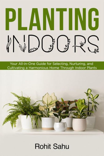 Planting Indoors: Your All-in-One Guide for Selecting, Nurturing, and Cultivating a Harmonious Home Through Indoor Plants