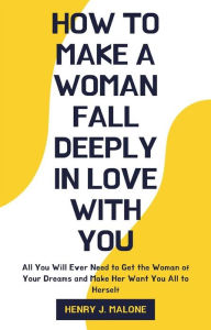 Title: How to Make a Woman Fall Deeply In Love with You: All You Will Ever Need to Get the Woman of Your Dreams and Make Her Want You All to Herself, Author: Henry J. Malone