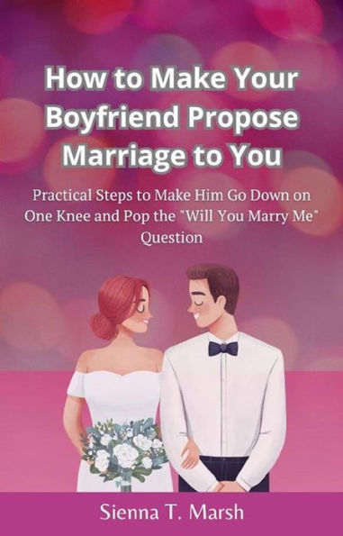 How to Make Your Boyfriend Propose Marriage to You: Practical Steps to Make Him Go Down on One Knee and Pop the 