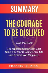 Title: Summary Of The Courage to be Disliked by Ichiro Kishimi:The Japanese Phenomenon That Shows You How to Change Your Life and Achieve Real Happiness: A Comprehensive Summary, Author: thomas francis
