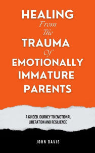 Title: Healing From the Trauma of Emotionally Immature Parents: A Guided Journey to Emotional Liberation and Resilience, Author: John Davis