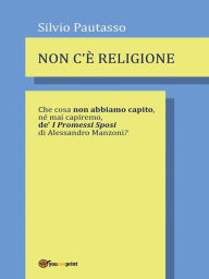 Title: Non c'è religione: Che cosa non abbiamo capito, né mai capiremo de' I PROMESSI SPOSI di Alessandro Manzoni?, Author: Silvio Pautasso