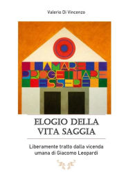 Title: Elogio della vita saggia, Liberamente tratto dalla vicenda umana di Giacomo Leopardi, Author: Valerio Di Vincenzo