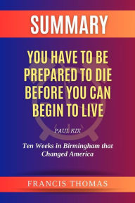 Title: Summary of You Have to be Prepared to Die Before You Can Begin to Live by Paul Kix:Ten Weeks in Birmingham that Changed America: A Comprehensive Summary, Author: thomas francis