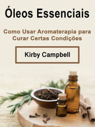 Title: Óleos Essenciais: Como Usar Aromaterapia para Curar Certas Condições, Author: Kirby Campbell