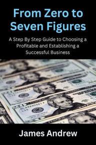 Title: From Zero to Seven Figures: A Step-by-Step Guide to Choosing a Profitable and Establishing a Successful Business, Author: James Andrew
