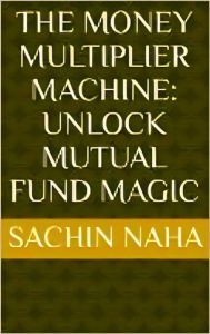 Title: The Money Multiplier Machine: Unlock Mutual Fund Magic, Author: Sachin Naha