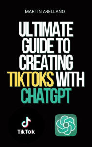 Title: Ultimate Guide to Creating TikToks with ChatGPT: Become the next TikTok influencer with the help of ChatGPT!, Author: Arellano Martín Y.