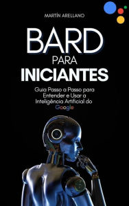 Title: Bard para Iniciantes: Guia Passo a Passo para Entender e Usar a Inteligência Artificial do Google, Author: Arellano Martín Y.